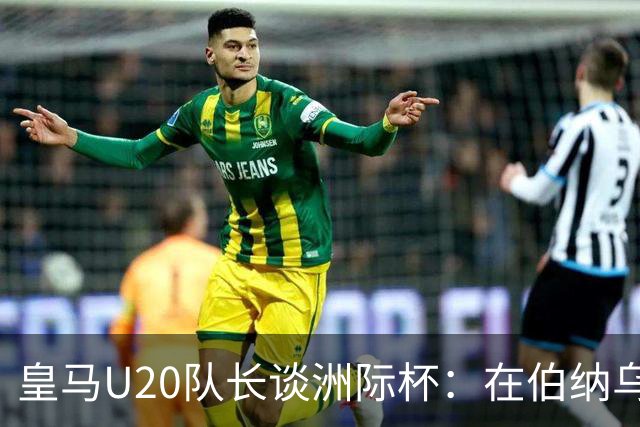 皇马U20队长谈洲际杯：在伯纳乌踢球是巨大荣幸 一直模仿莫德里奇