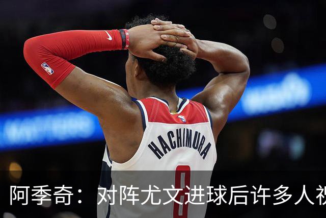 阿季奇：对阵尤文进球后许多人祝福我，我一直想踢这比赛证明自己